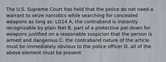 The U.S. Supreme Court has held that the police do not need a warrant to seize narcotics while searching for concealed weapons as long as: LG14 A, the contraband is instantly recognizable by plain feel B. part of a protective pat-down for weapons justified on a reasonable suspicion that the person is armed and dangerous C. the contraband nature of the article must be immediately obvious to the police officer D. all of the above element must be present