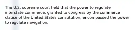 The U.S. supreme court held that the power to regulate interstate commerce, granted to congress by the commerce clause of the United States constitution, encompassed the power to regulate navigation.