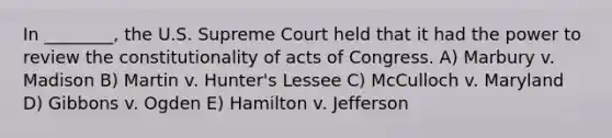 In ________, the U.S. Supreme Court held that it had the power to review the constitutionality of acts of Congress. A) Marbury v. Madison B) Martin v. Hunter's Lessee C) McCulloch v. Maryland D) Gibbons v. Ogden E) Hamilton v. Jefferson