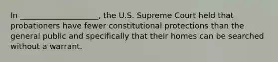 In ____________________, the U.S. Supreme Court held that probationers have fewer constitutional protections than the general public and specifically that their homes can be searched without a warrant.