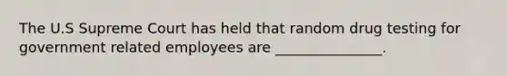 The U.S Supreme Court has held that random drug testing for government related employees are _______________.