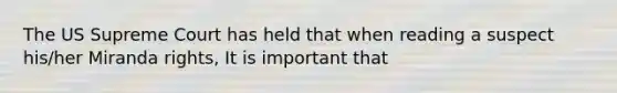 The US Supreme Court has held that when reading a suspect his/her Miranda rights, It is important that