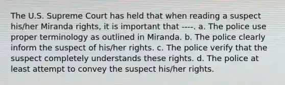 The U.S. Supreme Court has held that when reading a suspect his/her Miranda rights, it is important that ----. a. The police use proper terminology as outlined in Miranda. b. The police clearly inform the suspect of his/her rights. c. The police verify that the suspect completely understands these rights. d. The police at least attempt to convey the suspect his/her rights.