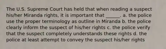 The U.S. Supreme Court has held that when reading a suspect his/her Miranda rights, it is important that ______. a. the police use the proper terminology as outline in Miranda b. the police clearly inform the suspect of his/her rights c. the police verify that the suspect completely understands these rights d. the police at least attempt to convey the suspect his/her rights