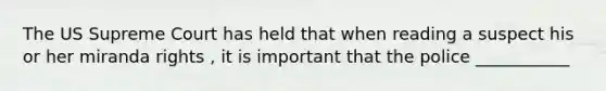 The US Supreme Court has held that when reading a suspect his or her miranda rights , it is important that the police ___________