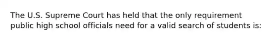 The U.S. Supreme Court has held that the only requirement public high school officials need for a valid search of students is: