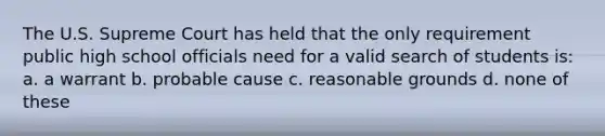 The U.S. Supreme Court has held that the only requirement public high school officials need for a valid search of students is: a. a warrant b. probable cause c. reasonable grounds d. none of these