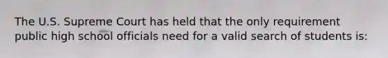 The U.S. Supreme Court has held that the only requirement public high school officials need for a valid search of students is:​