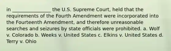 in ________________ the U.S. Supreme Court, held that the requirements of the Fourth Amendment were incorporated into the Fourteenth Amendment, and therefore unreasonable searches and seizures by state officials were prohibited. a. Wolf v. Colorado b. Weeks v. United States c. Elkins v. United States d. Terry v. Ohio