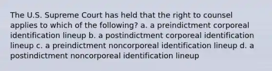 The U.S. Supreme Court has held that the right to counsel applies to which of the following? a. a preindictment corporeal identification lineup b. a postindictment corporeal identification lineup c. a preindictment noncorporeal identification lineup d. a postindictment noncorporeal identification lineup