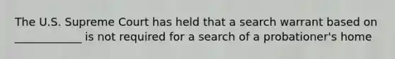 The U.S. Supreme Court has held that a search warrant based on ____________ is not required for a search of a probationer's home