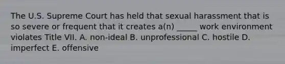 The U.S. Supreme Court has held that sexual harassment that is so severe or frequent that it creates​ a(n) _____ work environment violates Title VII. A. ​non-ideal B. unprofessional C. hostile D. imperfect E. offensive