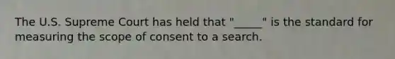 The U.S. Supreme Court has held that "_____" is the standard for measuring the scope of consent to a search.