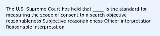 The U.S. Supreme Court has held that _____ is the standard for measuring the scope of consent to a search objective reasonableness Subjective reasonableness Officer interpretation Reasonable interpretation