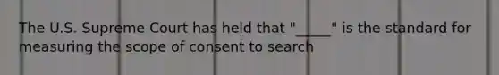 The U.S. Supreme Court has held that "_____" is the standard for measuring the scope of consent to search