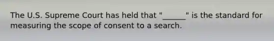 The U.S. Supreme Court has held that "______" is the standard for measuring the scope of consent to a search.