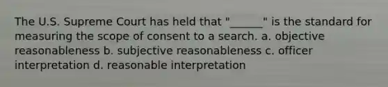 The U.S. Supreme Court has held that "______" is the standard for measuring the scope of consent to a search. a. objective reasonableness b. subjective reasonableness c. officer interpretation d. reasonable interpretation