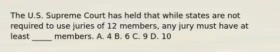 The U.S. Supreme Court has held that while states are not required to use juries of 12 members, any jury must have at least _____ members. A. 4 B. 6 C. 9 D. 10