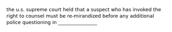 the u.s. supreme court held that a suspect who has invoked the right to counsel must be re-mirandized before any additional police questioning in ________________