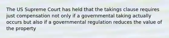 The US Supreme Court has held that the takings clause requires just compensation not only if a governmental taking actually occurs but also if a governmental regulation reduces the value of the property