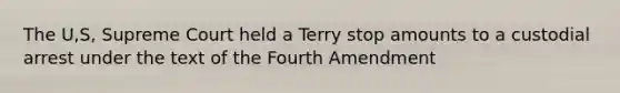 The U,S, Supreme Court held a Terry stop amounts to a custodial arrest under the text of the Fourth Amendment