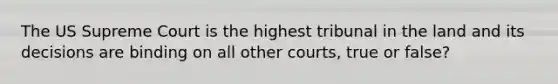 The US Supreme Court is the highest tribunal in the land and its decisions are binding on all other courts, true or false?