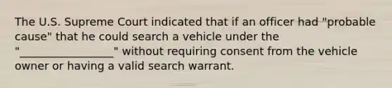 The U.S. Supreme Court indicated that if an officer had "probable cause" that he could search a vehicle under the "_________________" without requiring consent from the vehicle owner or having a valid search warrant.