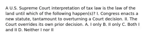 A U.S. Supreme Court interpretation of tax law is the law of the land until which of the following happen(s)? I. Congress enacts a new statute, tantamount to overturning a Court decision. II. The Court overrides its own prior decision. A. I only B. II only C. Both I and II D. Neither I nor II