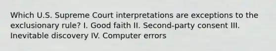 Which U.S. Supreme Court interpretations are exceptions to the exclusionary rule? I. Good faith II. Second-party consent III. Inevitable discovery IV. Computer errors