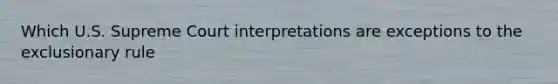 Which U.S. Supreme Court interpretations are exceptions to the exclusionary rule