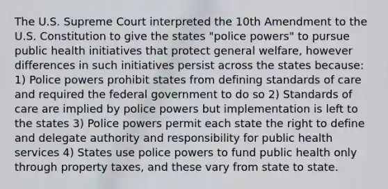 The U.S. Supreme Court interpreted the 10th Amendment to the U.S. Constitution to give the states "police powers" to pursue public health initiatives that protect general welfare, however differences in such initiatives persist across the states because: 1) Police powers prohibit states from defining standards of care and required the federal government to do so 2) Standards of care are implied by police powers but implementation is left to the states 3) Police powers permit each state the right to define and delegate authority and responsibility for public health services 4) States use police powers to fund public health only through property taxes, and these vary from state to state.