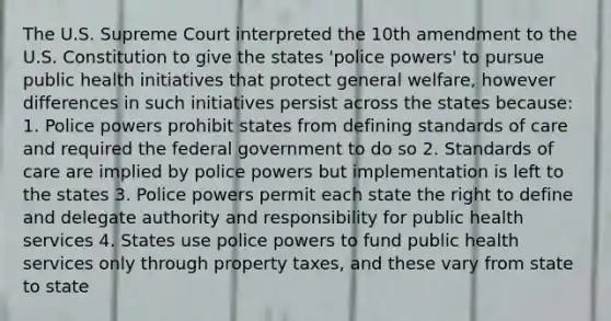 The U.S. Supreme Court interpreted the 10th amendment to the U.S. Constitution to give the states 'police powers' to pursue public health initiatives that protect general welfare, however differences in such initiatives persist across the states because: 1. Police powers prohibit states from defining standards of care and required the federal government to do so 2. Standards of care are implied by police powers but implementation is left to the states 3. Police powers permit each state the right to define and delegate authority and responsibility for public health services 4. States use police powers to fund public health services only through property taxes, and these vary from state to state