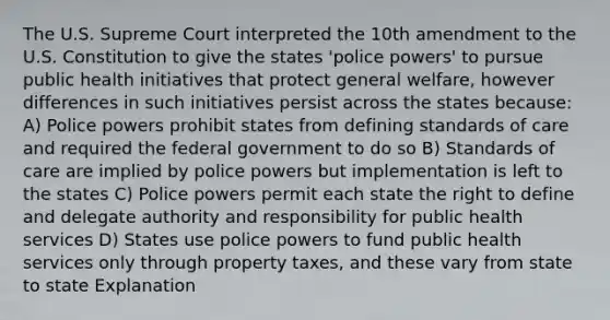 The U.S. Supreme Court interpreted the 10th amendment to the U.S. Constitution to give the states 'police powers' to pursue public health initiatives that protect general welfare, however differences in such initiatives persist across the states because: A) Police powers prohibit states from defining standards of care and required the federal government to do so B) Standards of care are implied by police powers but implementation is left to the states C) Police powers permit each state the right to define and delegate authority and responsibility for public health services D) States use police powers to fund public health services only through property taxes, and these vary from state to state Explanation