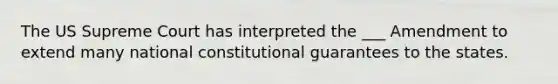 The US Supreme Court has interpreted the ___ Amendment to extend many national constitutional guarantees to the states.