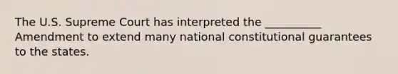 The U.S. Supreme Court has interpreted the __________ Amendment to extend many national constitutional guarantees to the states.