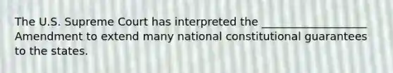 The U.S. Supreme Court has interpreted the ___________________ Amendment to extend many national constitutional guarantees to the states.