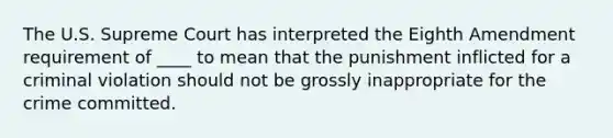 The U.S. Supreme Court has interpreted the Eighth Amendment requirement of ____ to mean that the punishment inflicted for a criminal violation should not be grossly inappropriate for the crime committed.