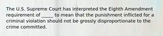 The U.S. Supreme Court has interpreted the Eighth Amendment requirement of _____ to mean that the punishment inflicted for a criminal violation should not be grossly disproportionate to the crime committed.