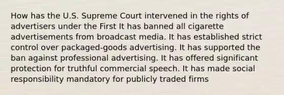 How has the U.S. Supreme Court intervened in the rights of advertisers under the First It has banned all cigarette advertisements from broadcast media. It has established strict control over packaged-goods advertising. It has supported the ban against professional advertising. It has offered significant protection for truthful commercial speech. It has made social responsibility mandatory for publicly traded firms