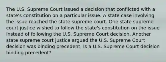 The U.S. Supreme Court issued a decision that conflicted with a state's constitution on a particular issue. A state case involving the issue reached the state supreme court. One state supreme court justice wished to follow the state's constitution on the issue instead of following the U.S. Supreme Court decision. Another state supreme court justice argued the U.S. Supreme Court decision was binding precedent. Is a U.S. Supreme Court decision binding precedent?