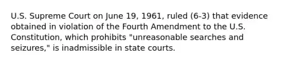 U.S. Supreme Court on June 19, 1961, ruled (6-3) that evidence obtained in violation of the Fourth Amendment to the U.S. Constitution, which prohibits "unreasonable searches and seizures," is inadmissible in state courts.