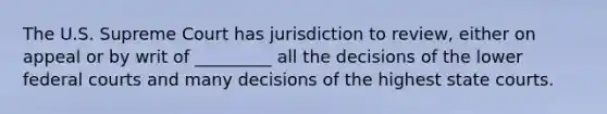 The U.S. Supreme Court has jurisdiction to review, either on appeal or by writ of _________ all the decisions of the lower federal courts and many decisions of the highest state courts.