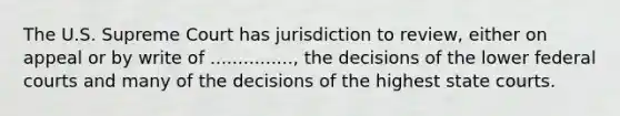 The U.S. Supreme Court has jurisdiction to review, either on appeal or by write of ..............., the decisions of the lower federal courts and many of the decisions of the highest state courts.