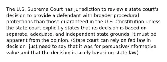 The U.S. Supreme Court has jurisdiction to review a state court's decision to provide a defendant with broader procedural protections than those guaranteed in the U.S. Constitution unless the state court explicitly states that its decision is based on separate, adequate, and independent state grounds. It must be apparent from the opinion. (State court can rely on fed law in decision- just need to say that it was for persuasive/informative value and that the decision is solely based on state law)