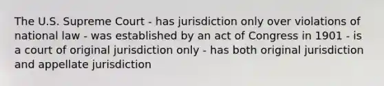 The U.S. Supreme Court - has jurisdiction only over violations of national law - was established by an act of Congress in 1901 - is a court of original jurisdiction only - has both original jurisdiction and appellate jurisdiction