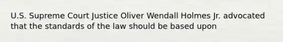 U.S. Supreme Court Justice Oliver Wendall Holmes Jr. advocated that the standards of the law should be based upon