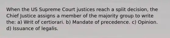 When the US Supreme Court justices reach a split decision, the Chief Justice assigns a member of the majority group to write the: a) Writ of certiorari. b) Mandate of precedence. c) Opinion. d) Issuance of legalis.