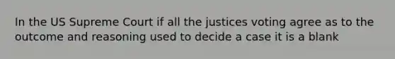 In the US Supreme Court if all the justices voting agree as to the outcome and reasoning used to decide a case it is a blank