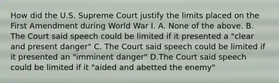 How did the U.S. Supreme Court justify the limits placed on the First Amendment during World War I. A. None of the above. B. The Court said speech could be limited if it presented a "clear and present danger" C. The Court said speech could be limited if it presented an "imminent danger" D.The Court said speech could be limited if it "aided and abetted the enemy"