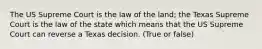 The US Supreme Court is the law of the land; the Texas Supreme Court is the law of the state which means that the US Supreme Court can reverse a Texas decision. (True or false)